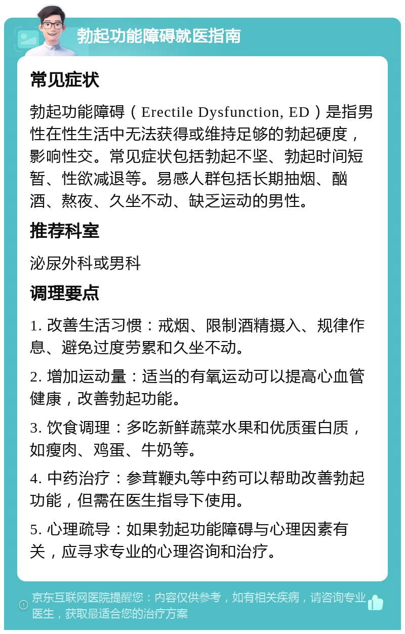 勃起功能障碍就医指南 常见症状 勃起功能障碍（Erectile Dysfunction, ED）是指男性在性生活中无法获得或维持足够的勃起硬度，影响性交。常见症状包括勃起不坚、勃起时间短暂、性欲减退等。易感人群包括长期抽烟、酗酒、熬夜、久坐不动、缺乏运动的男性。 推荐科室 泌尿外科或男科 调理要点 1. 改善生活习惯：戒烟、限制酒精摄入、规律作息、避免过度劳累和久坐不动。 2. 增加运动量：适当的有氧运动可以提高心血管健康，改善勃起功能。 3. 饮食调理：多吃新鲜蔬菜水果和优质蛋白质，如瘦肉、鸡蛋、牛奶等。 4. 中药治疗：参茸鞭丸等中药可以帮助改善勃起功能，但需在医生指导下使用。 5. 心理疏导：如果勃起功能障碍与心理因素有关，应寻求专业的心理咨询和治疗。