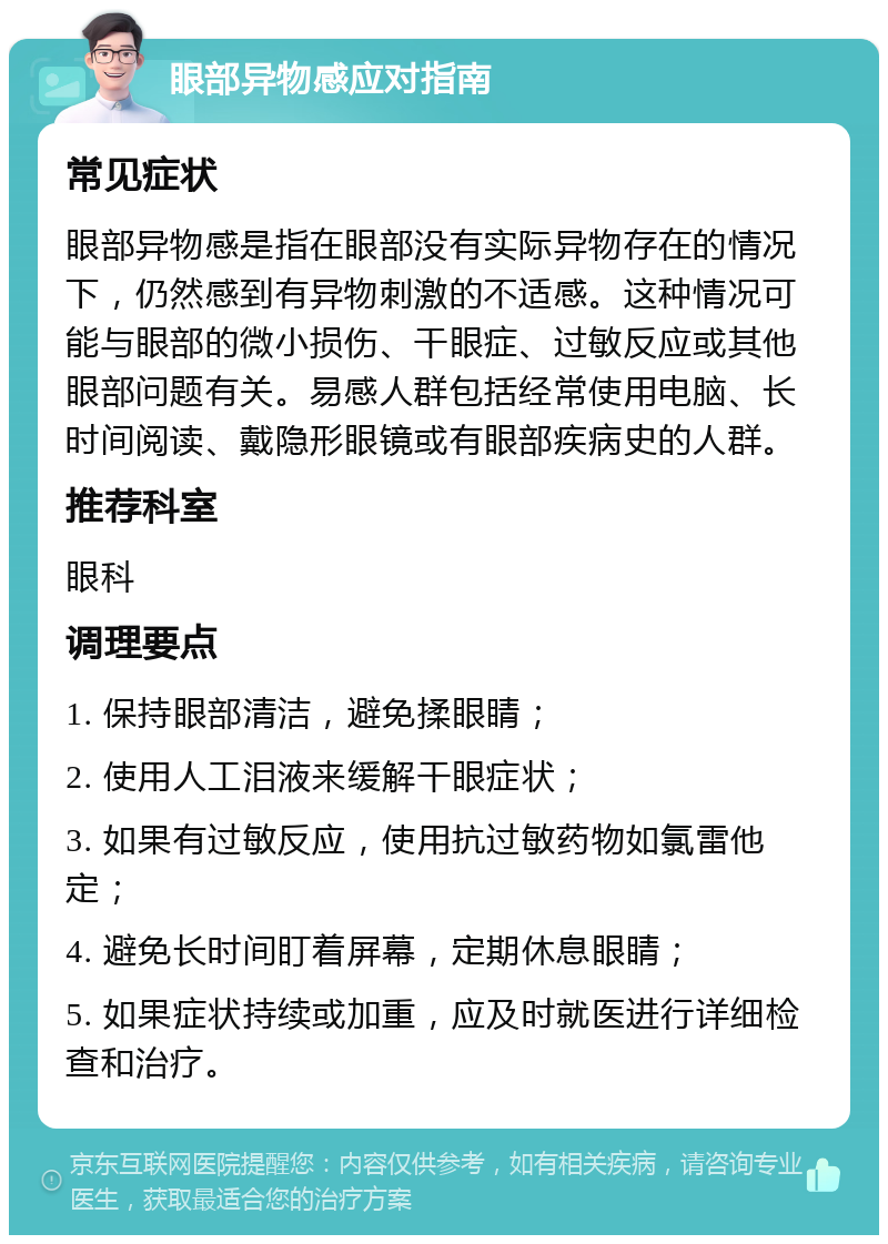 眼部异物感应对指南 常见症状 眼部异物感是指在眼部没有实际异物存在的情况下，仍然感到有异物刺激的不适感。这种情况可能与眼部的微小损伤、干眼症、过敏反应或其他眼部问题有关。易感人群包括经常使用电脑、长时间阅读、戴隐形眼镜或有眼部疾病史的人群。 推荐科室 眼科 调理要点 1. 保持眼部清洁，避免揉眼睛； 2. 使用人工泪液来缓解干眼症状； 3. 如果有过敏反应，使用抗过敏药物如氯雷他定； 4. 避免长时间盯着屏幕，定期休息眼睛； 5. 如果症状持续或加重，应及时就医进行详细检查和治疗。