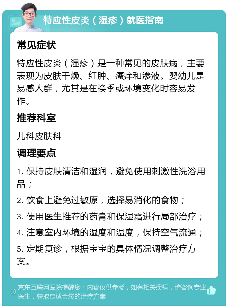 特应性皮炎（湿疹）就医指南 常见症状 特应性皮炎（湿疹）是一种常见的皮肤病，主要表现为皮肤干燥、红肿、瘙痒和渗液。婴幼儿是易感人群，尤其是在换季或环境变化时容易发作。 推荐科室 儿科皮肤科 调理要点 1. 保持皮肤清洁和湿润，避免使用刺激性洗浴用品； 2. 饮食上避免过敏原，选择易消化的食物； 3. 使用医生推荐的药膏和保湿霜进行局部治疗； 4. 注意室内环境的湿度和温度，保持空气流通； 5. 定期复诊，根据宝宝的具体情况调整治疗方案。