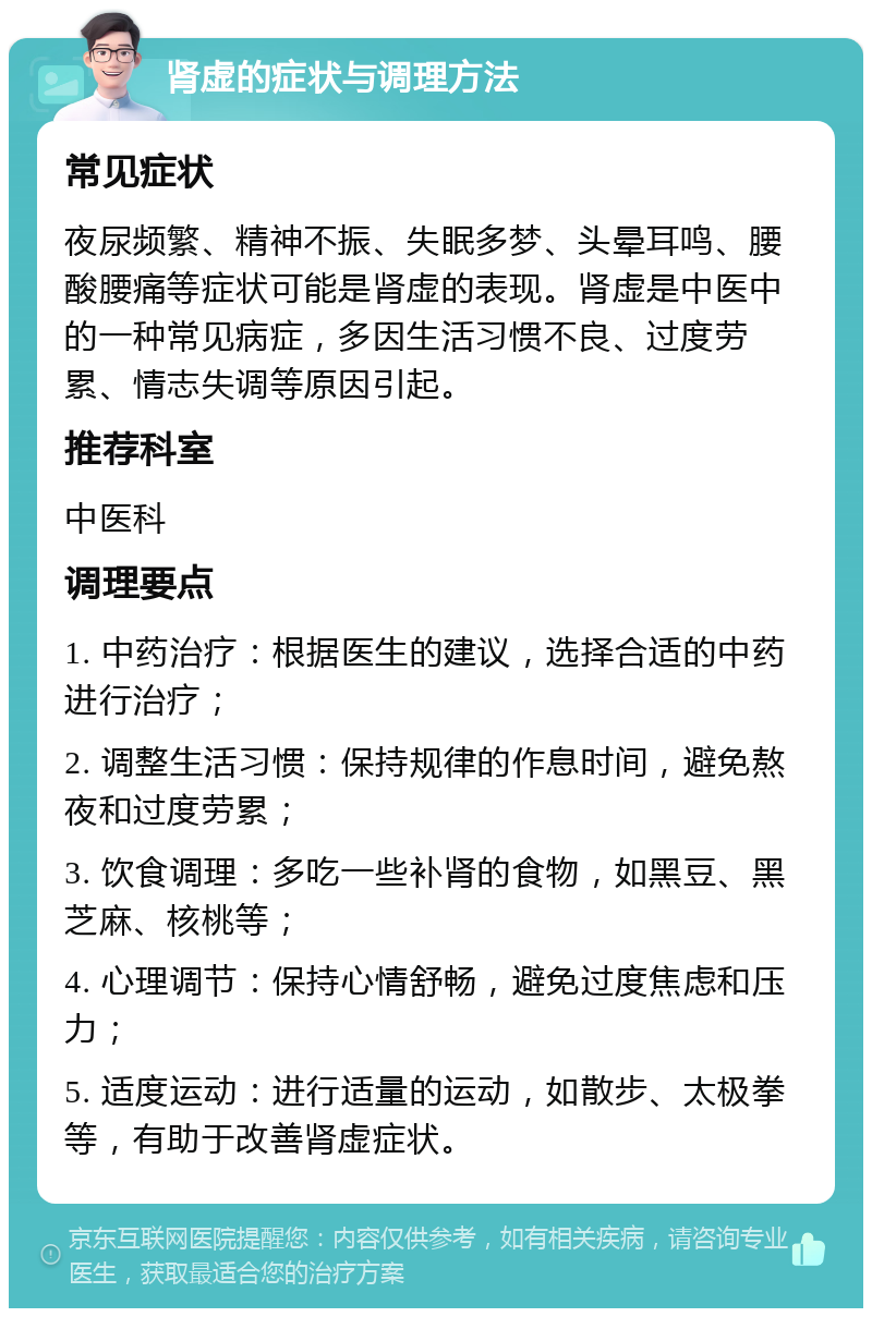 肾虚的症状与调理方法 常见症状 夜尿频繁、精神不振、失眠多梦、头晕耳鸣、腰酸腰痛等症状可能是肾虚的表现。肾虚是中医中的一种常见病症，多因生活习惯不良、过度劳累、情志失调等原因引起。 推荐科室 中医科 调理要点 1. 中药治疗：根据医生的建议，选择合适的中药进行治疗； 2. 调整生活习惯：保持规律的作息时间，避免熬夜和过度劳累； 3. 饮食调理：多吃一些补肾的食物，如黑豆、黑芝麻、核桃等； 4. 心理调节：保持心情舒畅，避免过度焦虑和压力； 5. 适度运动：进行适量的运动，如散步、太极拳等，有助于改善肾虚症状。