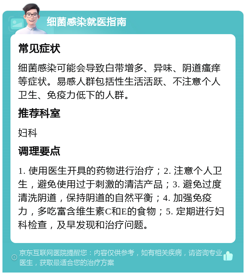 细菌感染就医指南 常见症状 细菌感染可能会导致白带增多、异味、阴道瘙痒等症状。易感人群包括性生活活跃、不注意个人卫生、免疫力低下的人群。 推荐科室 妇科 调理要点 1. 使用医生开具的药物进行治疗；2. 注意个人卫生，避免使用过于刺激的清洁产品；3. 避免过度清洗阴道，保持阴道的自然平衡；4. 加强免疫力，多吃富含维生素C和E的食物；5. 定期进行妇科检查，及早发现和治疗问题。