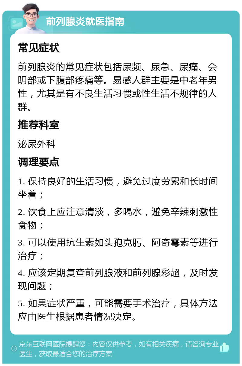 前列腺炎就医指南 常见症状 前列腺炎的常见症状包括尿频、尿急、尿痛、会阴部或下腹部疼痛等。易感人群主要是中老年男性，尤其是有不良生活习惯或性生活不规律的人群。 推荐科室 泌尿外科 调理要点 1. 保持良好的生活习惯，避免过度劳累和长时间坐着； 2. 饮食上应注意清淡，多喝水，避免辛辣刺激性食物； 3. 可以使用抗生素如头孢克肟、阿奇霉素等进行治疗； 4. 应该定期复查前列腺液和前列腺彩超，及时发现问题； 5. 如果症状严重，可能需要手术治疗，具体方法应由医生根据患者情况决定。