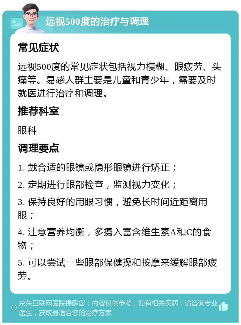 远视500度的治疗与调理 常见症状 远视500度的常见症状包括视力模糊、眼疲劳、头痛等。易感人群主要是儿童和青少年，需要及时就医进行治疗和调理。 推荐科室 眼科 调理要点 1. 戴合适的眼镜或隐形眼镜进行矫正； 2. 定期进行眼部检查，监测视力变化； 3. 保持良好的用眼习惯，避免长时间近距离用眼； 4. 注意营养均衡，多摄入富含维生素A和C的食物； 5. 可以尝试一些眼部保健操和按摩来缓解眼部疲劳。