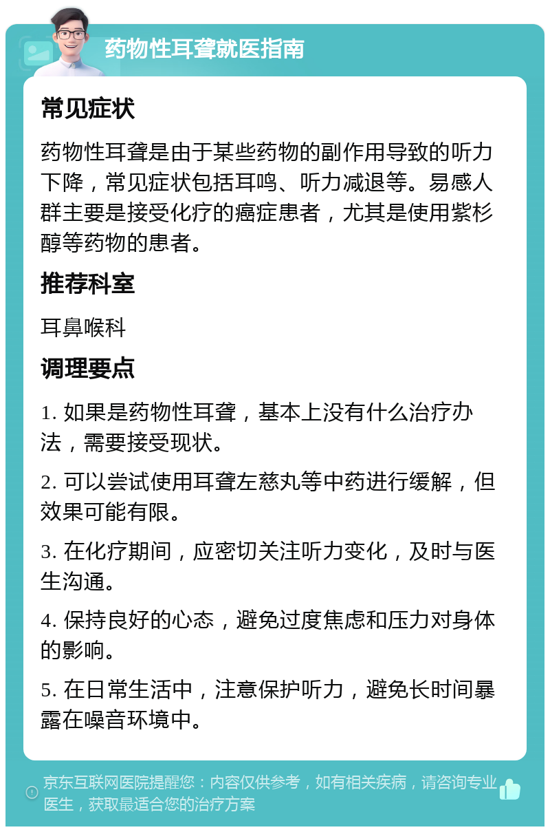 药物性耳聋就医指南 常见症状 药物性耳聋是由于某些药物的副作用导致的听力下降，常见症状包括耳鸣、听力减退等。易感人群主要是接受化疗的癌症患者，尤其是使用紫杉醇等药物的患者。 推荐科室 耳鼻喉科 调理要点 1. 如果是药物性耳聋，基本上没有什么治疗办法，需要接受现状。 2. 可以尝试使用耳聋左慈丸等中药进行缓解，但效果可能有限。 3. 在化疗期间，应密切关注听力变化，及时与医生沟通。 4. 保持良好的心态，避免过度焦虑和压力对身体的影响。 5. 在日常生活中，注意保护听力，避免长时间暴露在噪音环境中。