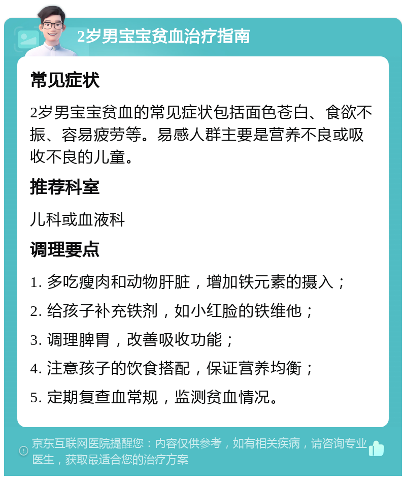 2岁男宝宝贫血治疗指南 常见症状 2岁男宝宝贫血的常见症状包括面色苍白、食欲不振、容易疲劳等。易感人群主要是营养不良或吸收不良的儿童。 推荐科室 儿科或血液科 调理要点 1. 多吃瘦肉和动物肝脏，增加铁元素的摄入； 2. 给孩子补充铁剂，如小红脸的铁维他； 3. 调理脾胃，改善吸收功能； 4. 注意孩子的饮食搭配，保证营养均衡； 5. 定期复查血常规，监测贫血情况。