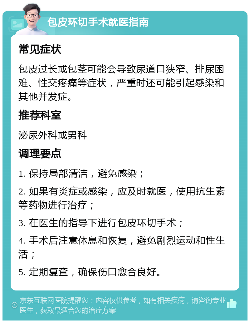 包皮环切手术就医指南 常见症状 包皮过长或包茎可能会导致尿道口狭窄、排尿困难、性交疼痛等症状，严重时还可能引起感染和其他并发症。 推荐科室 泌尿外科或男科 调理要点 1. 保持局部清洁，避免感染； 2. 如果有炎症或感染，应及时就医，使用抗生素等药物进行治疗； 3. 在医生的指导下进行包皮环切手术； 4. 手术后注意休息和恢复，避免剧烈运动和性生活； 5. 定期复查，确保伤口愈合良好。