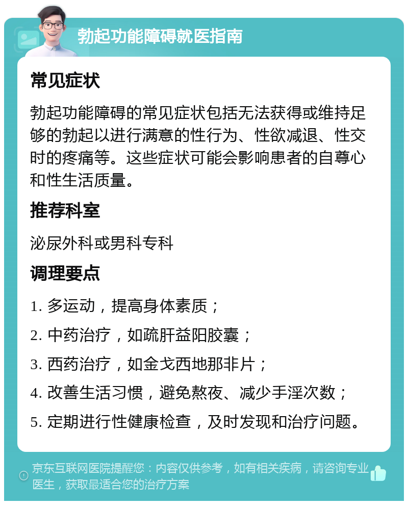 勃起功能障碍就医指南 常见症状 勃起功能障碍的常见症状包括无法获得或维持足够的勃起以进行满意的性行为、性欲减退、性交时的疼痛等。这些症状可能会影响患者的自尊心和性生活质量。 推荐科室 泌尿外科或男科专科 调理要点 1. 多运动，提高身体素质； 2. 中药治疗，如疏肝益阳胶囊； 3. 西药治疗，如金戈西地那非片； 4. 改善生活习惯，避免熬夜、减少手淫次数； 5. 定期进行性健康检查，及时发现和治疗问题。