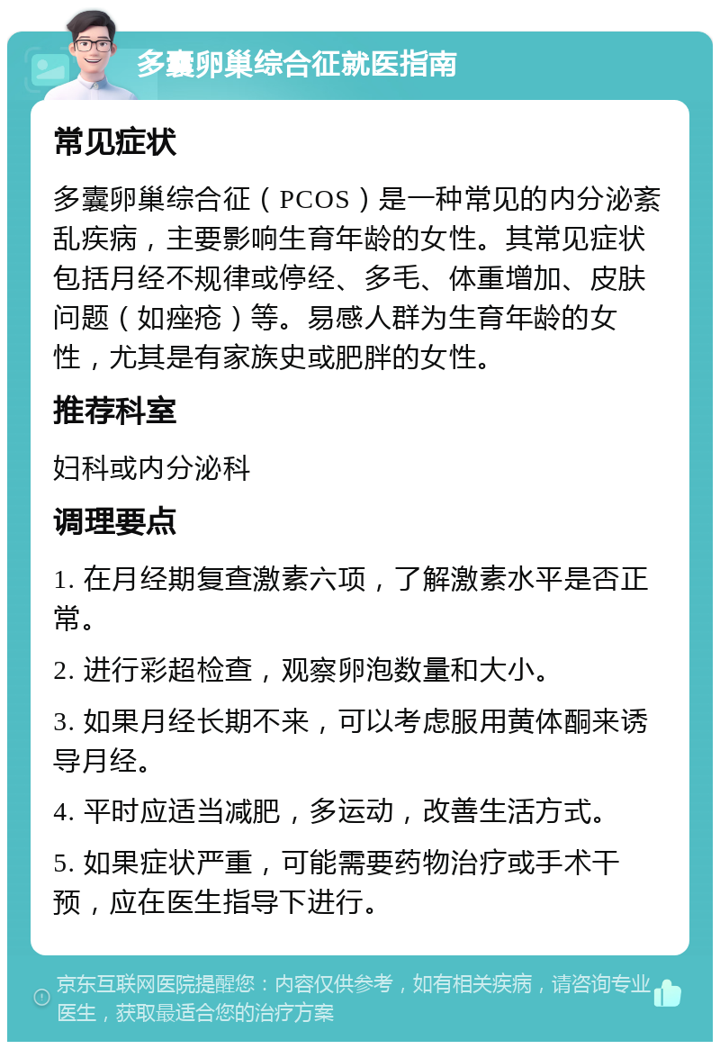 多囊卵巢综合征就医指南 常见症状 多囊卵巢综合征（PCOS）是一种常见的内分泌紊乱疾病，主要影响生育年龄的女性。其常见症状包括月经不规律或停经、多毛、体重增加、皮肤问题（如痤疮）等。易感人群为生育年龄的女性，尤其是有家族史或肥胖的女性。 推荐科室 妇科或内分泌科 调理要点 1. 在月经期复查激素六项，了解激素水平是否正常。 2. 进行彩超检查，观察卵泡数量和大小。 3. 如果月经长期不来，可以考虑服用黄体酮来诱导月经。 4. 平时应适当减肥，多运动，改善生活方式。 5. 如果症状严重，可能需要药物治疗或手术干预，应在医生指导下进行。