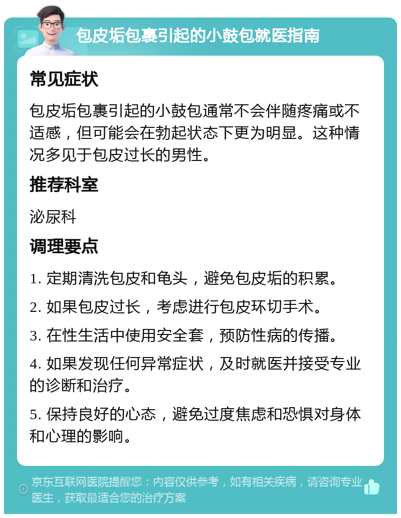 包皮垢包裹引起的小鼓包就医指南 常见症状 包皮垢包裹引起的小鼓包通常不会伴随疼痛或不适感，但可能会在勃起状态下更为明显。这种情况多见于包皮过长的男性。 推荐科室 泌尿科 调理要点 1. 定期清洗包皮和龟头，避免包皮垢的积累。 2. 如果包皮过长，考虑进行包皮环切手术。 3. 在性生活中使用安全套，预防性病的传播。 4. 如果发现任何异常症状，及时就医并接受专业的诊断和治疗。 5. 保持良好的心态，避免过度焦虑和恐惧对身体和心理的影响。