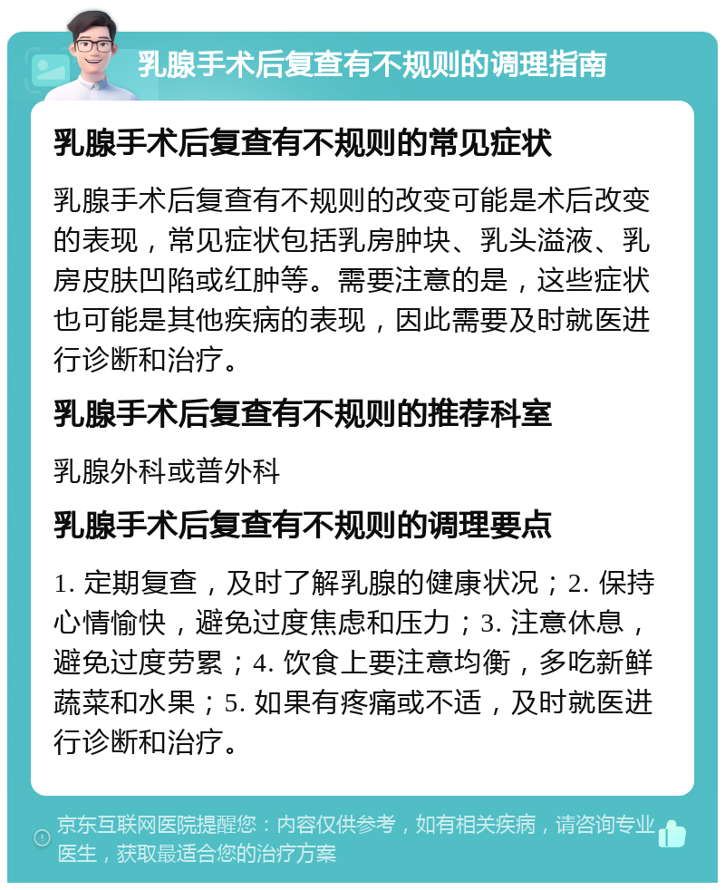 乳腺手术后复查有不规则的调理指南 乳腺手术后复查有不规则的常见症状 乳腺手术后复查有不规则的改变可能是术后改变的表现，常见症状包括乳房肿块、乳头溢液、乳房皮肤凹陷或红肿等。需要注意的是，这些症状也可能是其他疾病的表现，因此需要及时就医进行诊断和治疗。 乳腺手术后复查有不规则的推荐科室 乳腺外科或普外科 乳腺手术后复查有不规则的调理要点 1. 定期复查，及时了解乳腺的健康状况；2. 保持心情愉快，避免过度焦虑和压力；3. 注意休息，避免过度劳累；4. 饮食上要注意均衡，多吃新鲜蔬菜和水果；5. 如果有疼痛或不适，及时就医进行诊断和治疗。