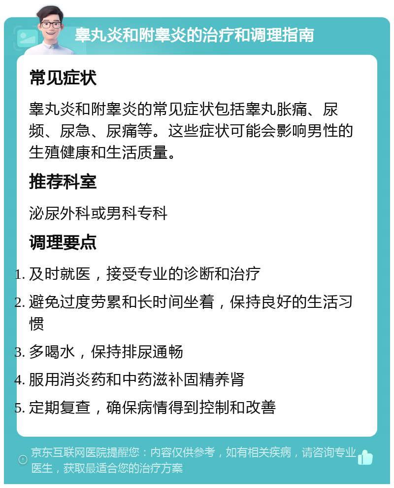 睾丸炎和附睾炎的治疗和调理指南 常见症状 睾丸炎和附睾炎的常见症状包括睾丸胀痛、尿频、尿急、尿痛等。这些症状可能会影响男性的生殖健康和生活质量。 推荐科室 泌尿外科或男科专科 调理要点 及时就医，接受专业的诊断和治疗 避免过度劳累和长时间坐着，保持良好的生活习惯 多喝水，保持排尿通畅 服用消炎药和中药滋补固精养肾 定期复查，确保病情得到控制和改善