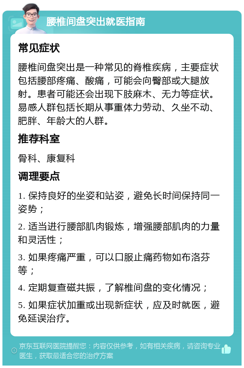 腰椎间盘突出就医指南 常见症状 腰椎间盘突出是一种常见的脊椎疾病，主要症状包括腰部疼痛、酸痛，可能会向臀部或大腿放射。患者可能还会出现下肢麻木、无力等症状。易感人群包括长期从事重体力劳动、久坐不动、肥胖、年龄大的人群。 推荐科室 骨科、康复科 调理要点 1. 保持良好的坐姿和站姿，避免长时间保持同一姿势； 2. 适当进行腰部肌肉锻炼，增强腰部肌肉的力量和灵活性； 3. 如果疼痛严重，可以口服止痛药物如布洛芬等； 4. 定期复查磁共振，了解椎间盘的变化情况； 5. 如果症状加重或出现新症状，应及时就医，避免延误治疗。