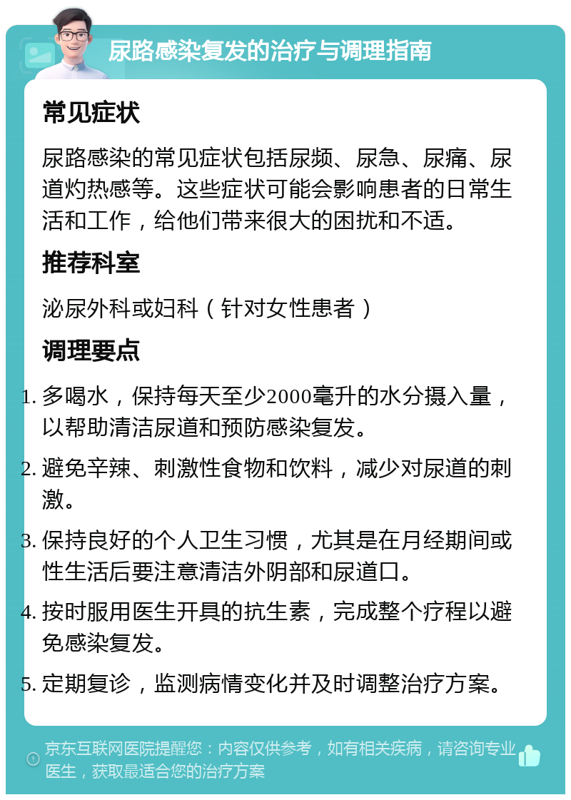 尿路感染复发的治疗与调理指南 常见症状 尿路感染的常见症状包括尿频、尿急、尿痛、尿道灼热感等。这些症状可能会影响患者的日常生活和工作，给他们带来很大的困扰和不适。 推荐科室 泌尿外科或妇科（针对女性患者） 调理要点 多喝水，保持每天至少2000毫升的水分摄入量，以帮助清洁尿道和预防感染复发。 避免辛辣、刺激性食物和饮料，减少对尿道的刺激。 保持良好的个人卫生习惯，尤其是在月经期间或性生活后要注意清洁外阴部和尿道口。 按时服用医生开具的抗生素，完成整个疗程以避免感染复发。 定期复诊，监测病情变化并及时调整治疗方案。