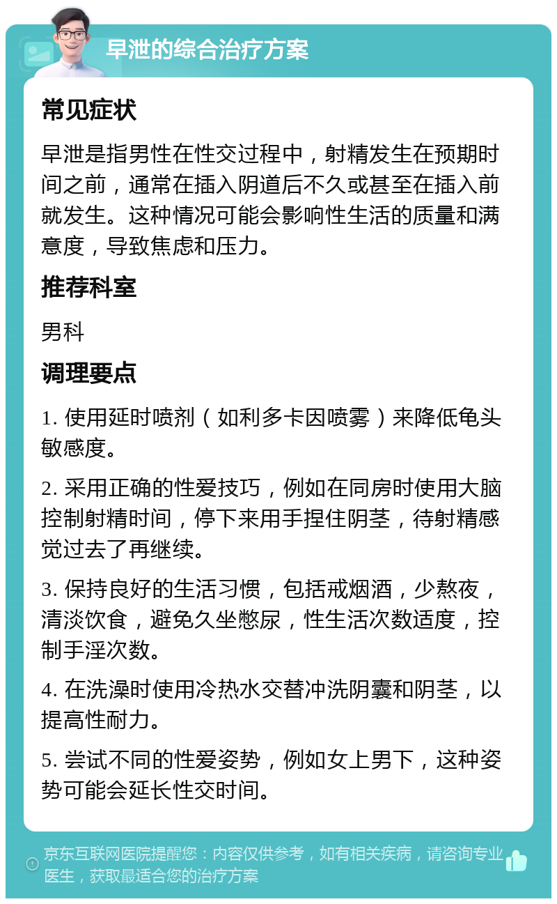 早泄的综合治疗方案 常见症状 早泄是指男性在性交过程中，射精发生在预期时间之前，通常在插入阴道后不久或甚至在插入前就发生。这种情况可能会影响性生活的质量和满意度，导致焦虑和压力。 推荐科室 男科 调理要点 1. 使用延时喷剂（如利多卡因喷雾）来降低龟头敏感度。 2. 采用正确的性爱技巧，例如在同房时使用大脑控制射精时间，停下来用手捏住阴茎，待射精感觉过去了再继续。 3. 保持良好的生活习惯，包括戒烟酒，少熬夜，清淡饮食，避免久坐憋尿，性生活次数适度，控制手淫次数。 4. 在洗澡时使用冷热水交替冲洗阴囊和阴茎，以提高性耐力。 5. 尝试不同的性爱姿势，例如女上男下，这种姿势可能会延长性交时间。