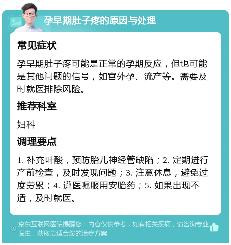 孕早期肚子疼的原因与处理 常见症状 孕早期肚子疼可能是正常的孕期反应，但也可能是其他问题的信号，如宫外孕、流产等。需要及时就医排除风险。 推荐科室 妇科 调理要点 1. 补充叶酸，预防胎儿神经管缺陷；2. 定期进行产前检查，及时发现问题；3. 注意休息，避免过度劳累；4. 遵医嘱服用安胎药；5. 如果出现不适，及时就医。