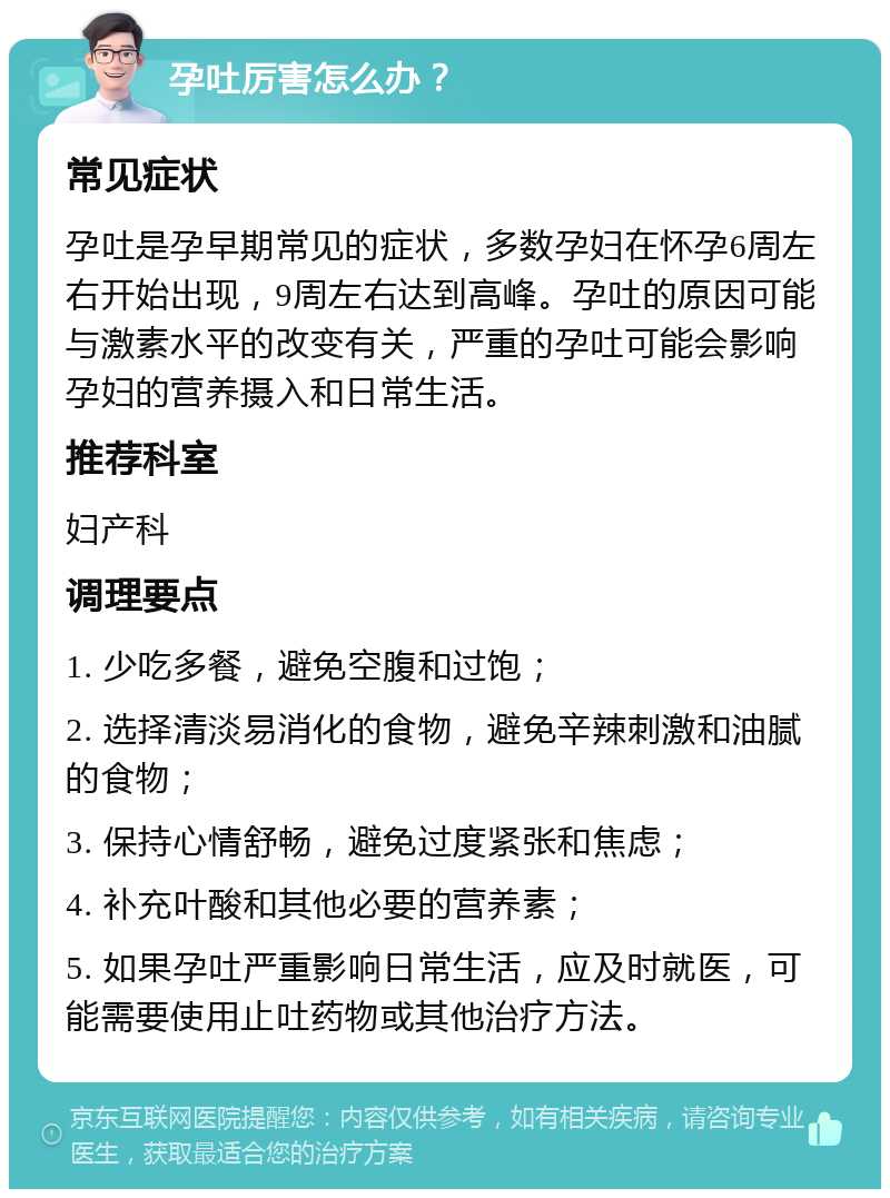 孕吐厉害怎么办？ 常见症状 孕吐是孕早期常见的症状，多数孕妇在怀孕6周左右开始出现，9周左右达到高峰。孕吐的原因可能与激素水平的改变有关，严重的孕吐可能会影响孕妇的营养摄入和日常生活。 推荐科室 妇产科 调理要点 1. 少吃多餐，避免空腹和过饱； 2. 选择清淡易消化的食物，避免辛辣刺激和油腻的食物； 3. 保持心情舒畅，避免过度紧张和焦虑； 4. 补充叶酸和其他必要的营养素； 5. 如果孕吐严重影响日常生活，应及时就医，可能需要使用止吐药物或其他治疗方法。