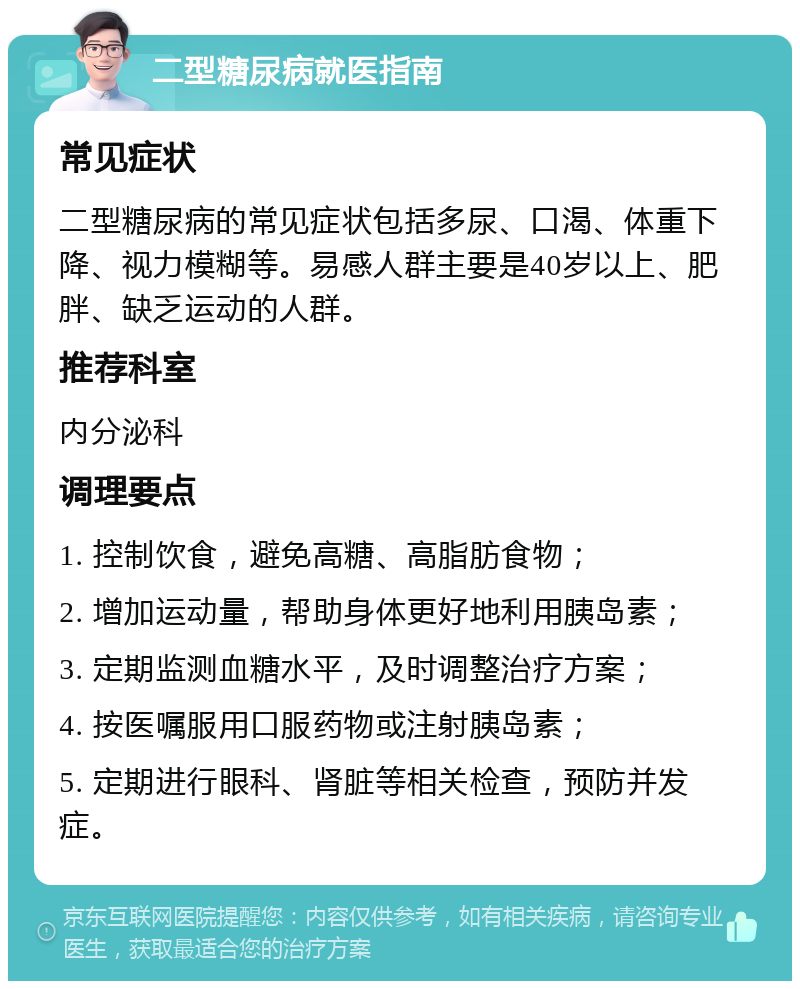 二型糖尿病就医指南 常见症状 二型糖尿病的常见症状包括多尿、口渴、体重下降、视力模糊等。易感人群主要是40岁以上、肥胖、缺乏运动的人群。 推荐科室 内分泌科 调理要点 1. 控制饮食，避免高糖、高脂肪食物； 2. 增加运动量，帮助身体更好地利用胰岛素； 3. 定期监测血糖水平，及时调整治疗方案； 4. 按医嘱服用口服药物或注射胰岛素； 5. 定期进行眼科、肾脏等相关检查，预防并发症。