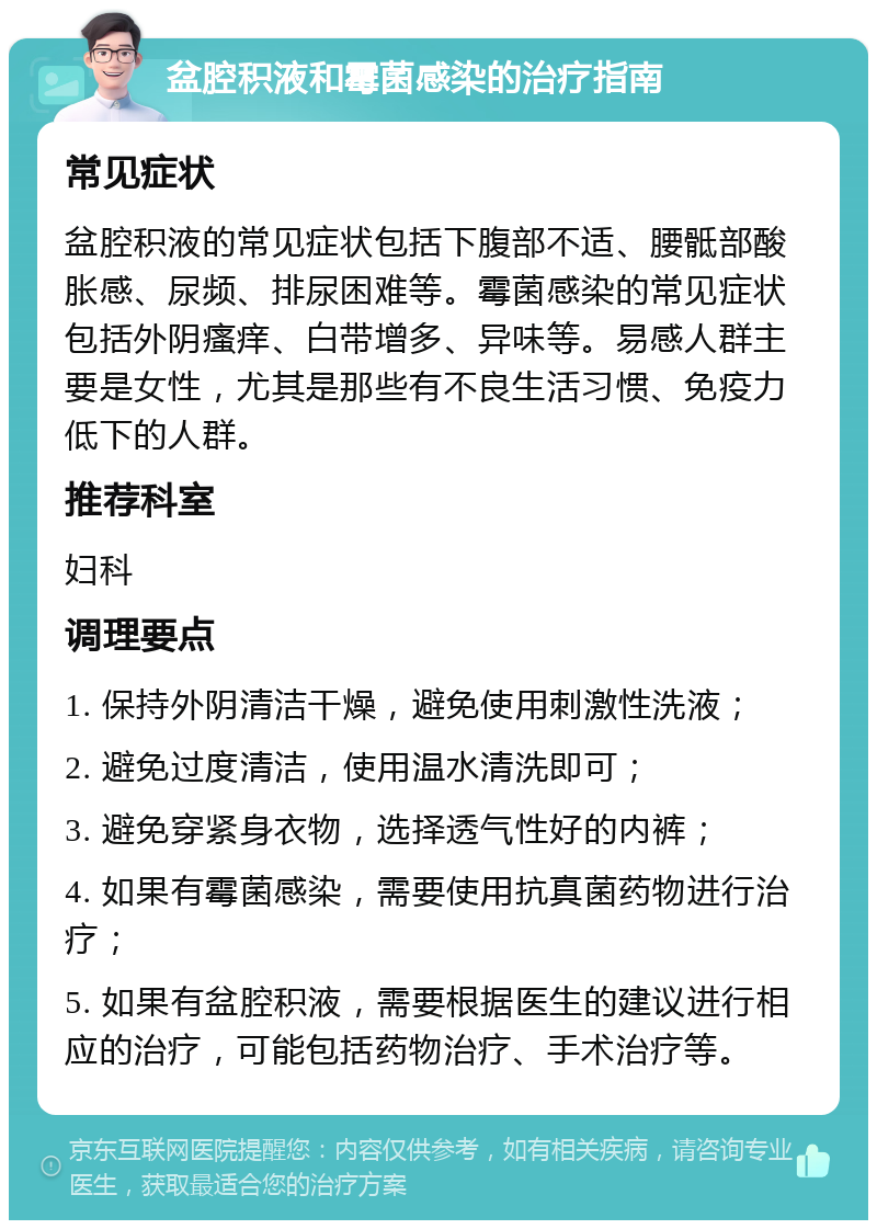 盆腔积液和霉菌感染的治疗指南 常见症状 盆腔积液的常见症状包括下腹部不适、腰骶部酸胀感、尿频、排尿困难等。霉菌感染的常见症状包括外阴瘙痒、白带增多、异味等。易感人群主要是女性，尤其是那些有不良生活习惯、免疫力低下的人群。 推荐科室 妇科 调理要点 1. 保持外阴清洁干燥，避免使用刺激性洗液； 2. 避免过度清洁，使用温水清洗即可； 3. 避免穿紧身衣物，选择透气性好的内裤； 4. 如果有霉菌感染，需要使用抗真菌药物进行治疗； 5. 如果有盆腔积液，需要根据医生的建议进行相应的治疗，可能包括药物治疗、手术治疗等。