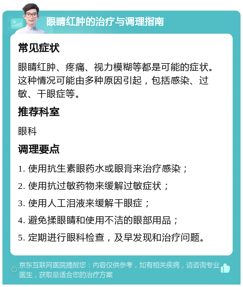 眼睛红肿的治疗与调理指南 常见症状 眼睛红肿、疼痛、视力模糊等都是可能的症状。这种情况可能由多种原因引起，包括感染、过敏、干眼症等。 推荐科室 眼科 调理要点 1. 使用抗生素眼药水或眼膏来治疗感染； 2. 使用抗过敏药物来缓解过敏症状； 3. 使用人工泪液来缓解干眼症； 4. 避免揉眼睛和使用不洁的眼部用品； 5. 定期进行眼科检查，及早发现和治疗问题。