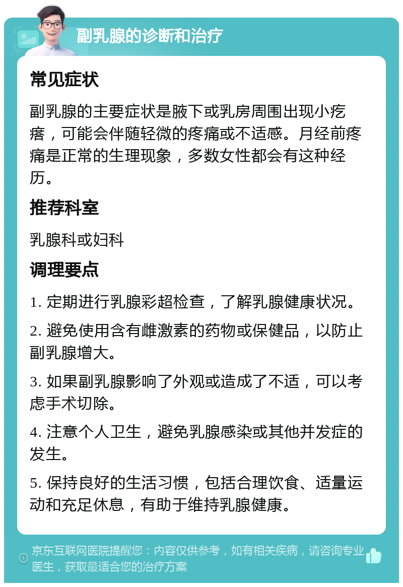 副乳腺的诊断和治疗 常见症状 副乳腺的主要症状是腋下或乳房周围出现小疙瘩，可能会伴随轻微的疼痛或不适感。月经前疼痛是正常的生理现象，多数女性都会有这种经历。 推荐科室 乳腺科或妇科 调理要点 1. 定期进行乳腺彩超检查，了解乳腺健康状况。 2. 避免使用含有雌激素的药物或保健品，以防止副乳腺增大。 3. 如果副乳腺影响了外观或造成了不适，可以考虑手术切除。 4. 注意个人卫生，避免乳腺感染或其他并发症的发生。 5. 保持良好的生活习惯，包括合理饮食、适量运动和充足休息，有助于维持乳腺健康。