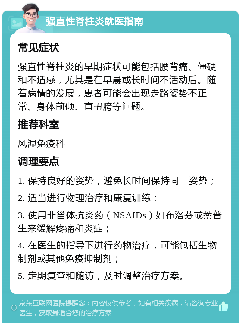 强直性脊柱炎就医指南 常见症状 强直性脊柱炎的早期症状可能包括腰背痛、僵硬和不适感，尤其是在早晨或长时间不活动后。随着病情的发展，患者可能会出现走路姿势不正常、身体前倾、直扭胯等问题。 推荐科室 风湿免疫科 调理要点 1. 保持良好的姿势，避免长时间保持同一姿势； 2. 适当进行物理治疗和康复训练； 3. 使用非甾体抗炎药（NSAIDs）如布洛芬或萘普生来缓解疼痛和炎症； 4. 在医生的指导下进行药物治疗，可能包括生物制剂或其他免疫抑制剂； 5. 定期复查和随访，及时调整治疗方案。