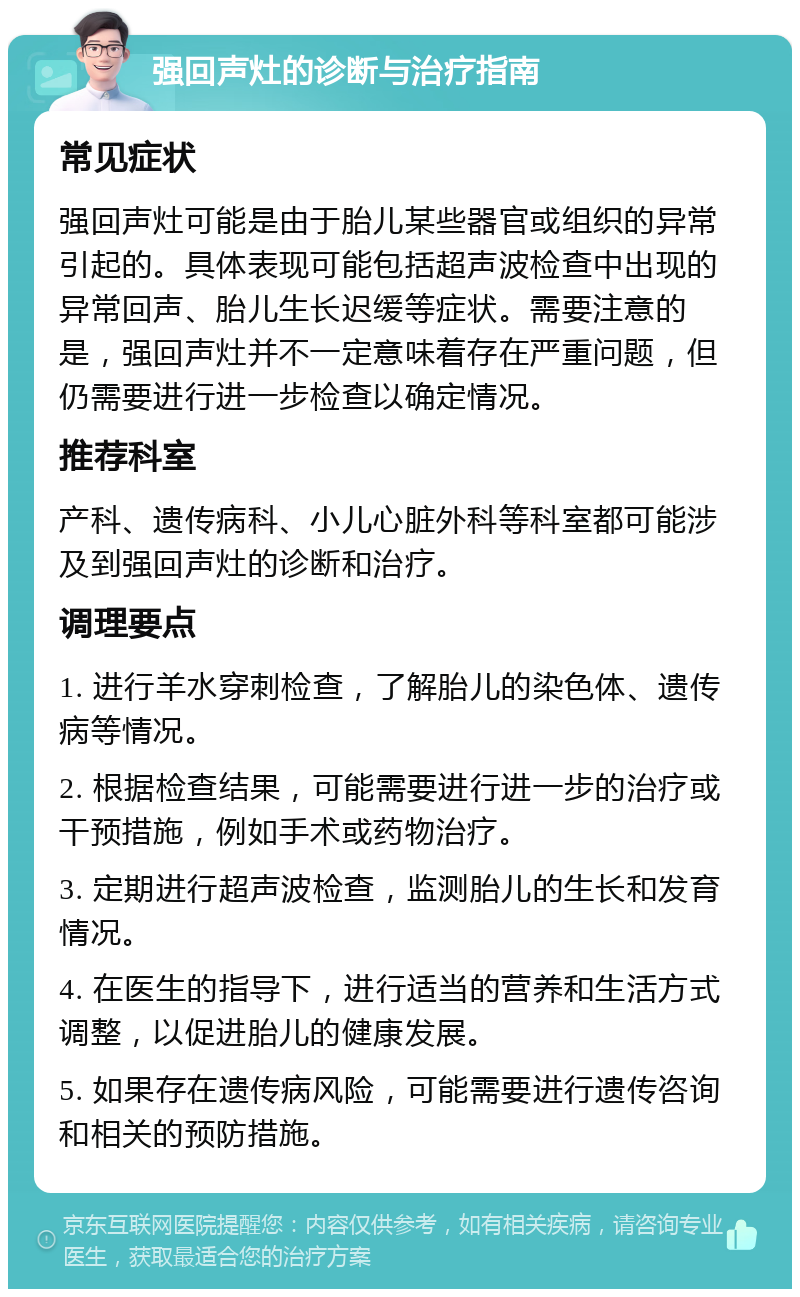 强回声灶的诊断与治疗指南 常见症状 强回声灶可能是由于胎儿某些器官或组织的异常引起的。具体表现可能包括超声波检查中出现的异常回声、胎儿生长迟缓等症状。需要注意的是，强回声灶并不一定意味着存在严重问题，但仍需要进行进一步检查以确定情况。 推荐科室 产科、遗传病科、小儿心脏外科等科室都可能涉及到强回声灶的诊断和治疗。 调理要点 1. 进行羊水穿刺检查，了解胎儿的染色体、遗传病等情况。 2. 根据检查结果，可能需要进行进一步的治疗或干预措施，例如手术或药物治疗。 3. 定期进行超声波检查，监测胎儿的生长和发育情况。 4. 在医生的指导下，进行适当的营养和生活方式调整，以促进胎儿的健康发展。 5. 如果存在遗传病风险，可能需要进行遗传咨询和相关的预防措施。