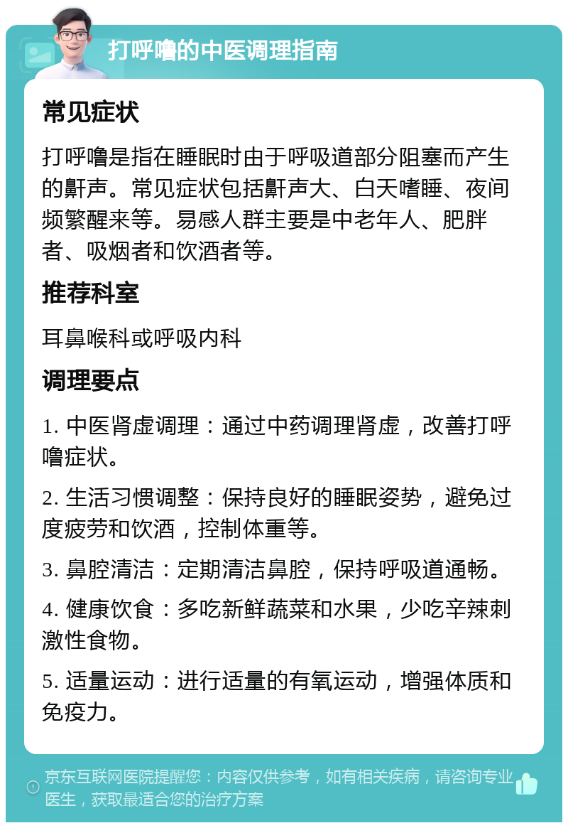 打呼噜的中医调理指南 常见症状 打呼噜是指在睡眠时由于呼吸道部分阻塞而产生的鼾声。常见症状包括鼾声大、白天嗜睡、夜间频繁醒来等。易感人群主要是中老年人、肥胖者、吸烟者和饮酒者等。 推荐科室 耳鼻喉科或呼吸内科 调理要点 1. 中医肾虚调理：通过中药调理肾虚，改善打呼噜症状。 2. 生活习惯调整：保持良好的睡眠姿势，避免过度疲劳和饮酒，控制体重等。 3. 鼻腔清洁：定期清洁鼻腔，保持呼吸道通畅。 4. 健康饮食：多吃新鲜蔬菜和水果，少吃辛辣刺激性食物。 5. 适量运动：进行适量的有氧运动，增强体质和免疫力。