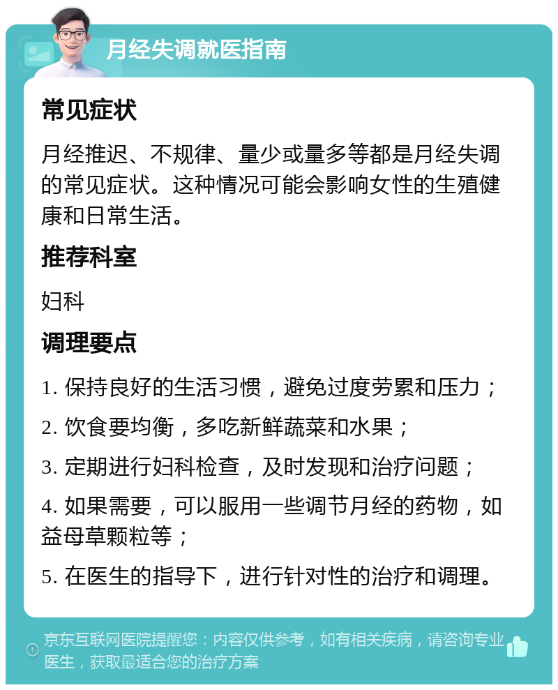 月经失调就医指南 常见症状 月经推迟、不规律、量少或量多等都是月经失调的常见症状。这种情况可能会影响女性的生殖健康和日常生活。 推荐科室 妇科 调理要点 1. 保持良好的生活习惯，避免过度劳累和压力； 2. 饮食要均衡，多吃新鲜蔬菜和水果； 3. 定期进行妇科检查，及时发现和治疗问题； 4. 如果需要，可以服用一些调节月经的药物，如益母草颗粒等； 5. 在医生的指导下，进行针对性的治疗和调理。