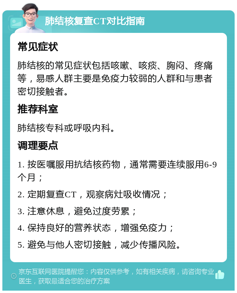 肺结核复查CT对比指南 常见症状 肺结核的常见症状包括咳嗽、咳痰、胸闷、疼痛等，易感人群主要是免疫力较弱的人群和与患者密切接触者。 推荐科室 肺结核专科或呼吸内科。 调理要点 1. 按医嘱服用抗结核药物，通常需要连续服用6-9个月； 2. 定期复查CT，观察病灶吸收情况； 3. 注意休息，避免过度劳累； 4. 保持良好的营养状态，增强免疫力； 5. 避免与他人密切接触，减少传播风险。