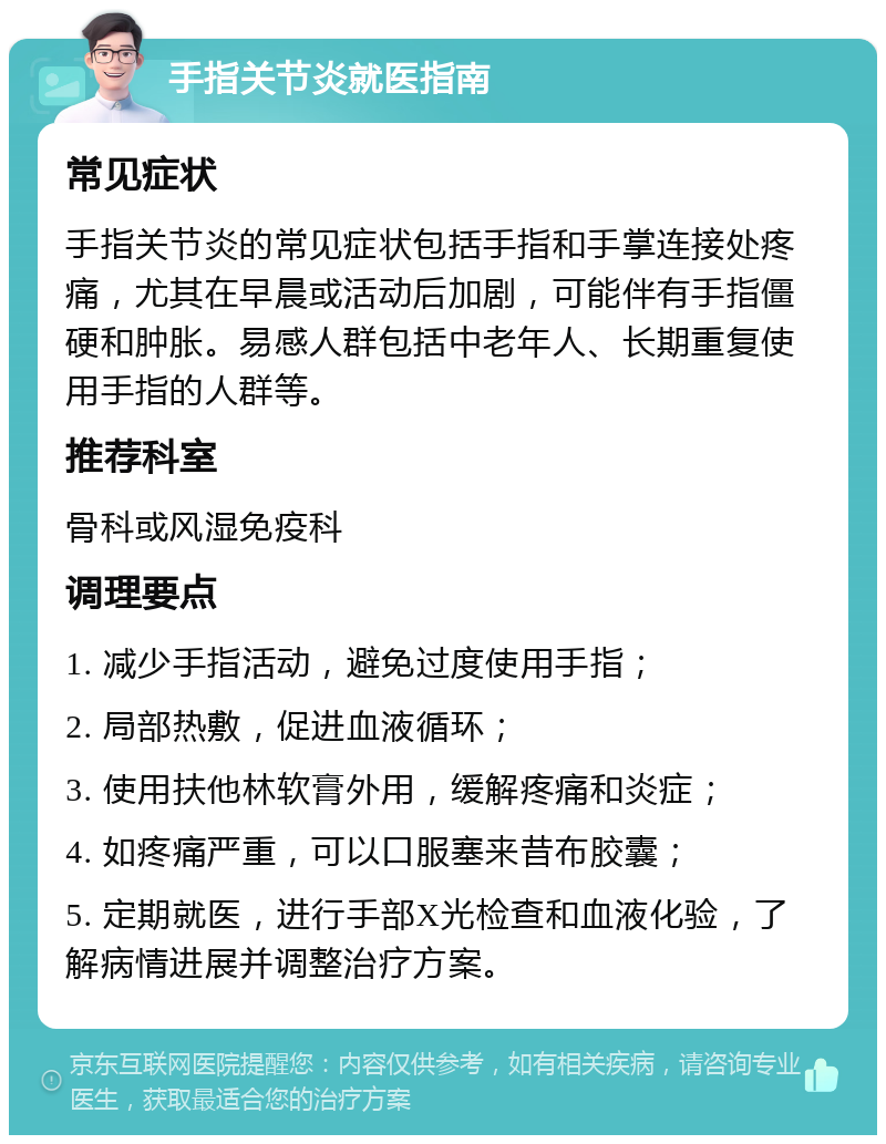 手指关节炎就医指南 常见症状 手指关节炎的常见症状包括手指和手掌连接处疼痛，尤其在早晨或活动后加剧，可能伴有手指僵硬和肿胀。易感人群包括中老年人、长期重复使用手指的人群等。 推荐科室 骨科或风湿免疫科 调理要点 1. 减少手指活动，避免过度使用手指； 2. 局部热敷，促进血液循环； 3. 使用扶他林软膏外用，缓解疼痛和炎症； 4. 如疼痛严重，可以口服塞来昔布胶囊； 5. 定期就医，进行手部X光检查和血液化验，了解病情进展并调整治疗方案。