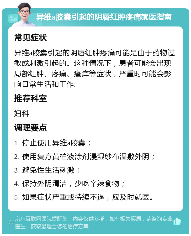 异维a胶囊引起的阴唇红肿疼痛就医指南 常见症状 异维a胶囊引起的阴唇红肿疼痛可能是由于药物过敏或刺激引起的。这种情况下，患者可能会出现局部红肿、疼痛、瘙痒等症状，严重时可能会影响日常生活和工作。 推荐科室 妇科 调理要点 1. 停止使用异维a胶囊； 2. 使用复方黄柏液涂剂浸湿纱布湿敷外阴； 3. 避免性生活刺激； 4. 保持外阴清洁，少吃辛辣食物； 5. 如果症状严重或持续不退，应及时就医。