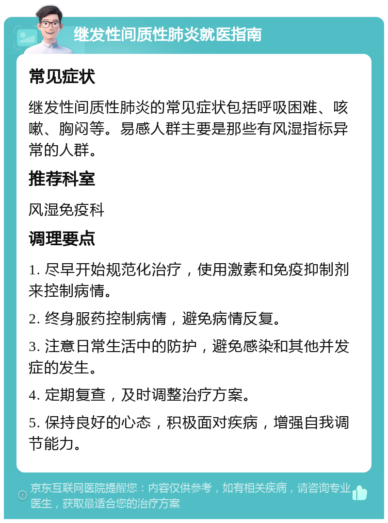 继发性间质性肺炎就医指南 常见症状 继发性间质性肺炎的常见症状包括呼吸困难、咳嗽、胸闷等。易感人群主要是那些有风湿指标异常的人群。 推荐科室 风湿免疫科 调理要点 1. 尽早开始规范化治疗，使用激素和免疫抑制剂来控制病情。 2. 终身服药控制病情，避免病情反复。 3. 注意日常生活中的防护，避免感染和其他并发症的发生。 4. 定期复查，及时调整治疗方案。 5. 保持良好的心态，积极面对疾病，增强自我调节能力。