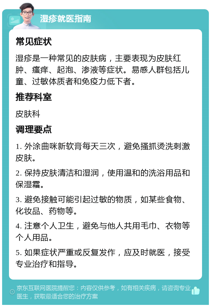 湿疹就医指南 常见症状 湿疹是一种常见的皮肤病，主要表现为皮肤红肿、瘙痒、起泡、渗液等症状。易感人群包括儿童、过敏体质者和免疫力低下者。 推荐科室 皮肤科 调理要点 1. 外涂曲咪新软膏每天三次，避免搔抓烫洗刺激皮肤。 2. 保持皮肤清洁和湿润，使用温和的洗浴用品和保湿霜。 3. 避免接触可能引起过敏的物质，如某些食物、化妆品、药物等。 4. 注意个人卫生，避免与他人共用毛巾、衣物等个人用品。 5. 如果症状严重或反复发作，应及时就医，接受专业治疗和指导。