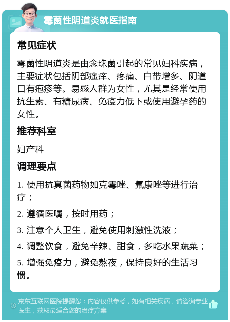 霉菌性阴道炎就医指南 常见症状 霉菌性阴道炎是由念珠菌引起的常见妇科疾病，主要症状包括阴部瘙痒、疼痛、白带增多、阴道口有疱疹等。易感人群为女性，尤其是经常使用抗生素、有糖尿病、免疫力低下或使用避孕药的女性。 推荐科室 妇产科 调理要点 1. 使用抗真菌药物如克霉唑、氟康唑等进行治疗； 2. 遵循医嘱，按时用药； 3. 注意个人卫生，避免使用刺激性洗液； 4. 调整饮食，避免辛辣、甜食，多吃水果蔬菜； 5. 增强免疫力，避免熬夜，保持良好的生活习惯。