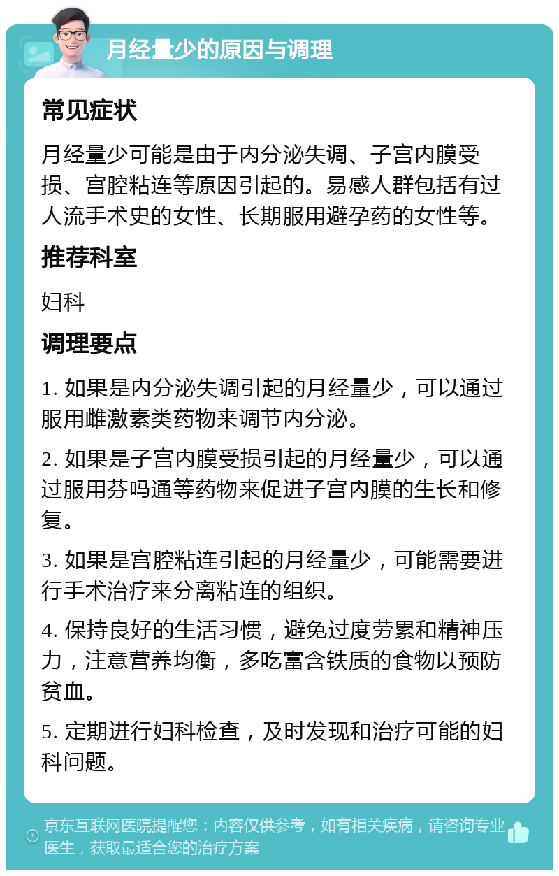 月经量少的原因与调理 常见症状 月经量少可能是由于内分泌失调、子宫内膜受损、宫腔粘连等原因引起的。易感人群包括有过人流手术史的女性、长期服用避孕药的女性等。 推荐科室 妇科 调理要点 1. 如果是内分泌失调引起的月经量少，可以通过服用雌激素类药物来调节内分泌。 2. 如果是子宫内膜受损引起的月经量少，可以通过服用芬吗通等药物来促进子宫内膜的生长和修复。 3. 如果是宫腔粘连引起的月经量少，可能需要进行手术治疗来分离粘连的组织。 4. 保持良好的生活习惯，避免过度劳累和精神压力，注意营养均衡，多吃富含铁质的食物以预防贫血。 5. 定期进行妇科检查，及时发现和治疗可能的妇科问题。