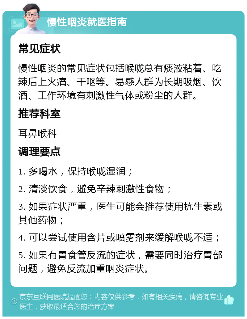 慢性咽炎就医指南 常见症状 慢性咽炎的常见症状包括喉咙总有痰液粘着、吃辣后上火痛、干呕等。易感人群为长期吸烟、饮酒、工作环境有刺激性气体或粉尘的人群。 推荐科室 耳鼻喉科 调理要点 1. 多喝水，保持喉咙湿润； 2. 清淡饮食，避免辛辣刺激性食物； 3. 如果症状严重，医生可能会推荐使用抗生素或其他药物； 4. 可以尝试使用含片或喷雾剂来缓解喉咙不适； 5. 如果有胃食管反流的症状，需要同时治疗胃部问题，避免反流加重咽炎症状。