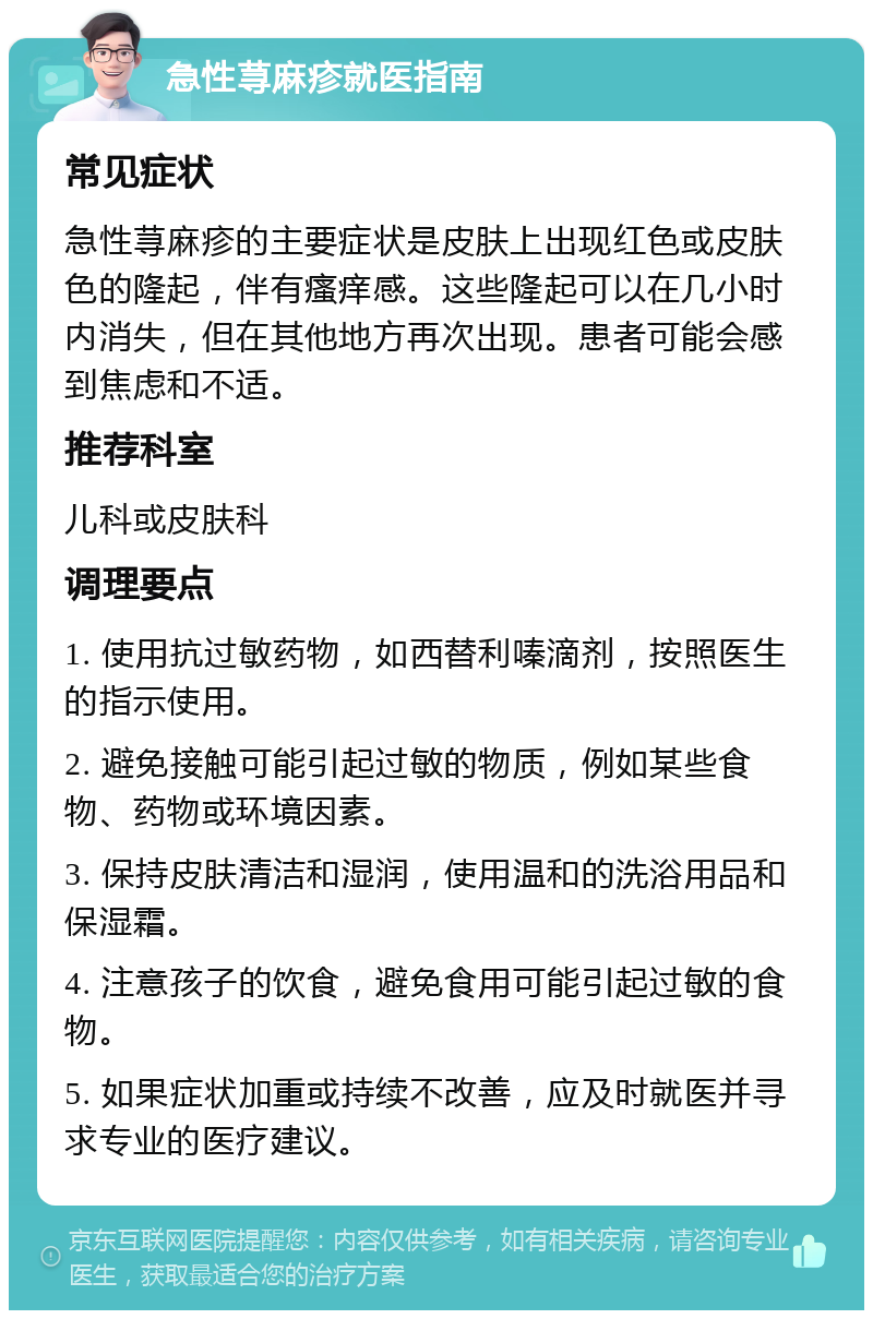 急性荨麻疹就医指南 常见症状 急性荨麻疹的主要症状是皮肤上出现红色或皮肤色的隆起，伴有瘙痒感。这些隆起可以在几小时内消失，但在其他地方再次出现。患者可能会感到焦虑和不适。 推荐科室 儿科或皮肤科 调理要点 1. 使用抗过敏药物，如西替利嗪滴剂，按照医生的指示使用。 2. 避免接触可能引起过敏的物质，例如某些食物、药物或环境因素。 3. 保持皮肤清洁和湿润，使用温和的洗浴用品和保湿霜。 4. 注意孩子的饮食，避免食用可能引起过敏的食物。 5. 如果症状加重或持续不改善，应及时就医并寻求专业的医疗建议。