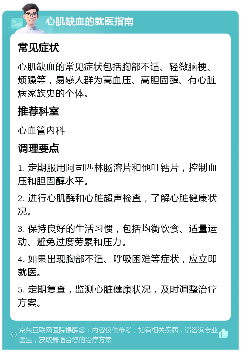 心肌缺血的就医指南 常见症状 心肌缺血的常见症状包括胸部不适、轻微脑梗、烦躁等，易感人群为高血压、高胆固醇、有心脏病家族史的个体。 推荐科室 心血管内科 调理要点 1. 定期服用阿司匹林肠溶片和他叮钙片，控制血压和胆固醇水平。 2. 进行心肌酶和心脏超声检查，了解心脏健康状况。 3. 保持良好的生活习惯，包括均衡饮食、适量运动、避免过度劳累和压力。 4. 如果出现胸部不适、呼吸困难等症状，应立即就医。 5. 定期复查，监测心脏健康状况，及时调整治疗方案。