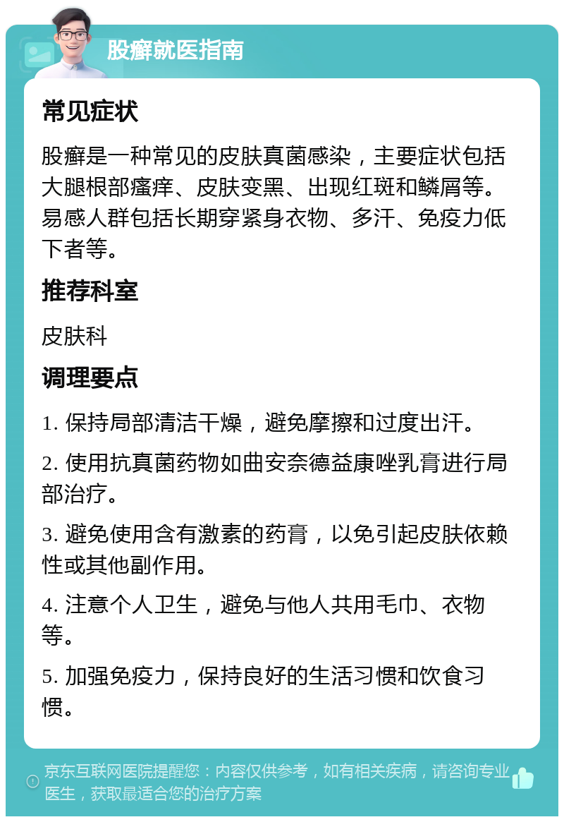 股癣就医指南 常见症状 股癣是一种常见的皮肤真菌感染，主要症状包括大腿根部瘙痒、皮肤变黑、出现红斑和鳞屑等。易感人群包括长期穿紧身衣物、多汗、免疫力低下者等。 推荐科室 皮肤科 调理要点 1. 保持局部清洁干燥，避免摩擦和过度出汗。 2. 使用抗真菌药物如曲安奈德益康唑乳膏进行局部治疗。 3. 避免使用含有激素的药膏，以免引起皮肤依赖性或其他副作用。 4. 注意个人卫生，避免与他人共用毛巾、衣物等。 5. 加强免疫力，保持良好的生活习惯和饮食习惯。