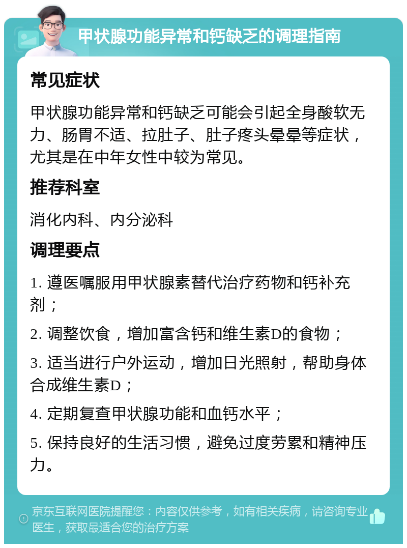 甲状腺功能异常和钙缺乏的调理指南 常见症状 甲状腺功能异常和钙缺乏可能会引起全身酸软无力、肠胃不适、拉肚子、肚子疼头晕晕等症状，尤其是在中年女性中较为常见。 推荐科室 消化内科、内分泌科 调理要点 1. 遵医嘱服用甲状腺素替代治疗药物和钙补充剂； 2. 调整饮食，增加富含钙和维生素D的食物； 3. 适当进行户外运动，增加日光照射，帮助身体合成维生素D； 4. 定期复查甲状腺功能和血钙水平； 5. 保持良好的生活习惯，避免过度劳累和精神压力。