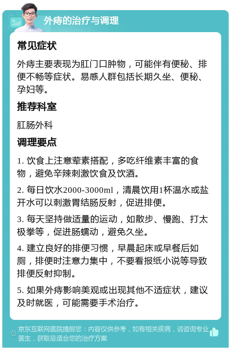 外痔的治疗与调理 常见症状 外痔主要表现为肛门口肿物，可能伴有便秘、排便不畅等症状。易感人群包括长期久坐、便秘、孕妇等。 推荐科室 肛肠外科 调理要点 1. 饮食上注意荤素搭配，多吃纤维素丰富的食物，避免辛辣刺激饮食及饮酒。 2. 每日饮水2000-3000ml，清晨饮用1杯温水或盐开水可以刺激胃结肠反射，促进排便。 3. 每天坚持做适量的运动，如散步、慢跑、打太极拳等，促进肠蠕动，避免久坐。 4. 建立良好的排便习惯，早晨起床或早餐后如厕，排便时注意力集中，不要看报纸小说等导致排便反射抑制。 5. 如果外痔影响美观或出现其他不适症状，建议及时就医，可能需要手术治疗。