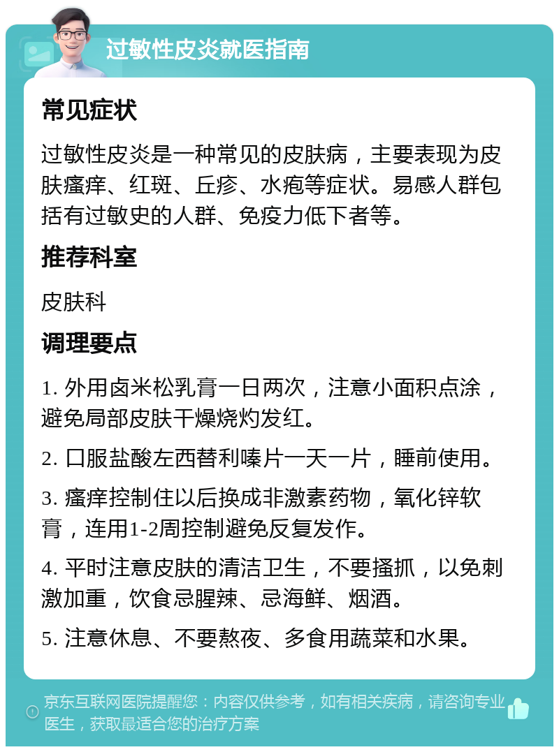 过敏性皮炎就医指南 常见症状 过敏性皮炎是一种常见的皮肤病，主要表现为皮肤瘙痒、红斑、丘疹、水疱等症状。易感人群包括有过敏史的人群、免疫力低下者等。 推荐科室 皮肤科 调理要点 1. 外用卤米松乳膏一日两次，注意小面积点涂，避免局部皮肤干燥烧灼发红。 2. 口服盐酸左西替利嗪片一天一片，睡前使用。 3. 瘙痒控制住以后换成非激素药物，氧化锌软膏，连用1-2周控制避免反复发作。 4. 平时注意皮肤的清洁卫生，不要搔抓，以免刺激加重，饮食忌腥辣、忌海鲜、烟酒。 5. 注意休息、不要熬夜、多食用蔬菜和水果。