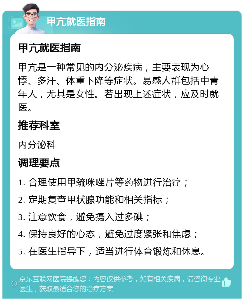 甲亢就医指南 甲亢就医指南 甲亢是一种常见的内分泌疾病，主要表现为心悸、多汗、体重下降等症状。易感人群包括中青年人，尤其是女性。若出现上述症状，应及时就医。 推荐科室 内分泌科 调理要点 1. 合理使用甲巯咪唑片等药物进行治疗； 2. 定期复查甲状腺功能和相关指标； 3. 注意饮食，避免摄入过多碘； 4. 保持良好的心态，避免过度紧张和焦虑； 5. 在医生指导下，适当进行体育锻炼和休息。