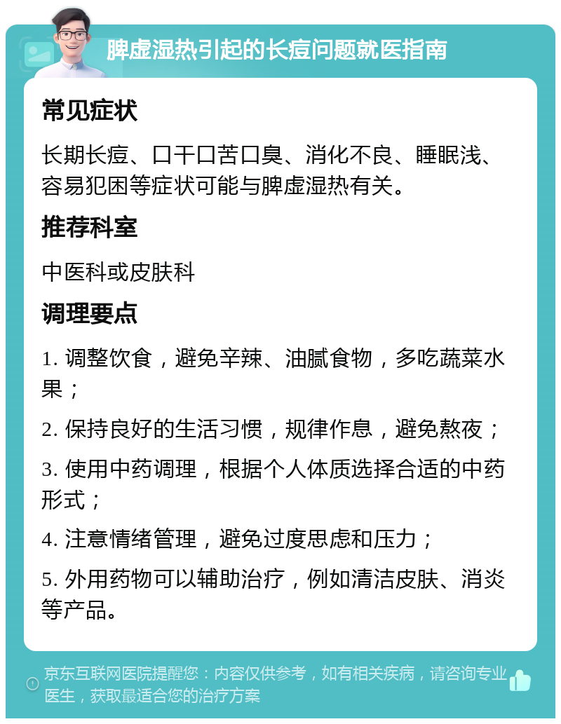 脾虚湿热引起的长痘问题就医指南 常见症状 长期长痘、口干口苦口臭、消化不良、睡眠浅、容易犯困等症状可能与脾虚湿热有关。 推荐科室 中医科或皮肤科 调理要点 1. 调整饮食，避免辛辣、油腻食物，多吃蔬菜水果； 2. 保持良好的生活习惯，规律作息，避免熬夜； 3. 使用中药调理，根据个人体质选择合适的中药形式； 4. 注意情绪管理，避免过度思虑和压力； 5. 外用药物可以辅助治疗，例如清洁皮肤、消炎等产品。