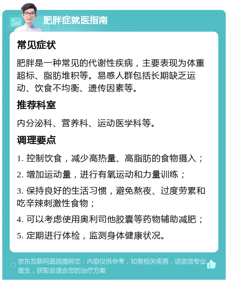 肥胖症就医指南 常见症状 肥胖是一种常见的代谢性疾病，主要表现为体重超标、脂肪堆积等。易感人群包括长期缺乏运动、饮食不均衡、遗传因素等。 推荐科室 内分泌科、营养科、运动医学科等。 调理要点 1. 控制饮食，减少高热量、高脂肪的食物摄入； 2. 增加运动量，进行有氧运动和力量训练； 3. 保持良好的生活习惯，避免熬夜、过度劳累和吃辛辣刺激性食物； 4. 可以考虑使用奥利司他胶囊等药物辅助减肥； 5. 定期进行体检，监测身体健康状况。