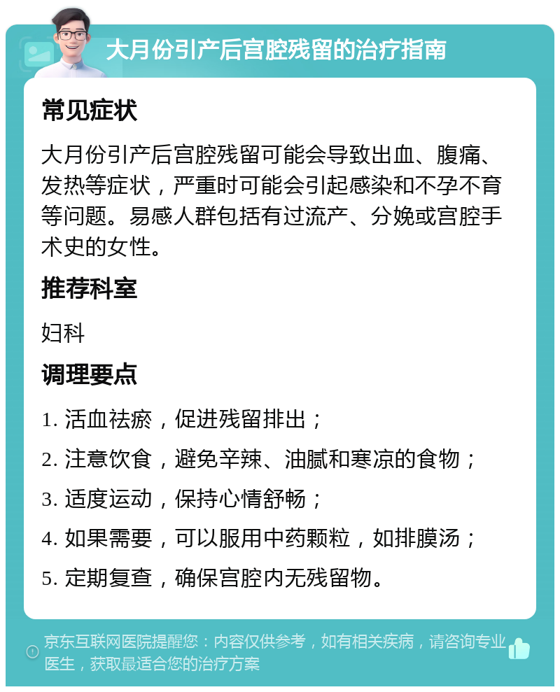 大月份引产后宫腔残留的治疗指南 常见症状 大月份引产后宫腔残留可能会导致出血、腹痛、发热等症状，严重时可能会引起感染和不孕不育等问题。易感人群包括有过流产、分娩或宫腔手术史的女性。 推荐科室 妇科 调理要点 1. 活血祛瘀，促进残留排出； 2. 注意饮食，避免辛辣、油腻和寒凉的食物； 3. 适度运动，保持心情舒畅； 4. 如果需要，可以服用中药颗粒，如排膜汤； 5. 定期复查，确保宫腔内无残留物。