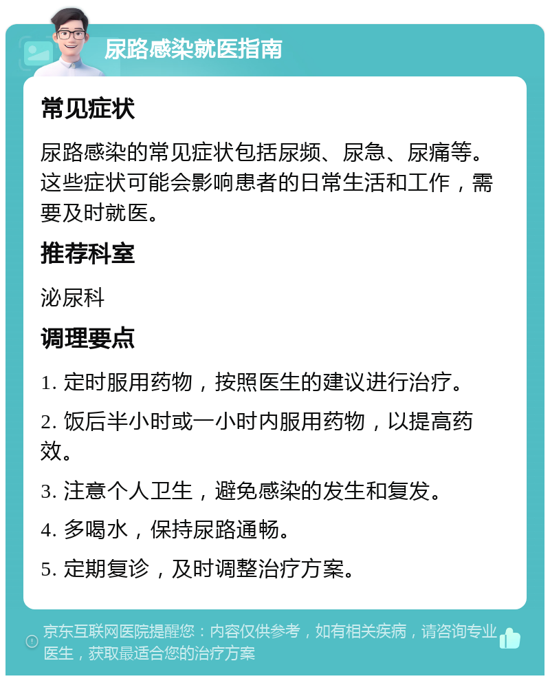 尿路感染就医指南 常见症状 尿路感染的常见症状包括尿频、尿急、尿痛等。这些症状可能会影响患者的日常生活和工作，需要及时就医。 推荐科室 泌尿科 调理要点 1. 定时服用药物，按照医生的建议进行治疗。 2. 饭后半小时或一小时内服用药物，以提高药效。 3. 注意个人卫生，避免感染的发生和复发。 4. 多喝水，保持尿路通畅。 5. 定期复诊，及时调整治疗方案。