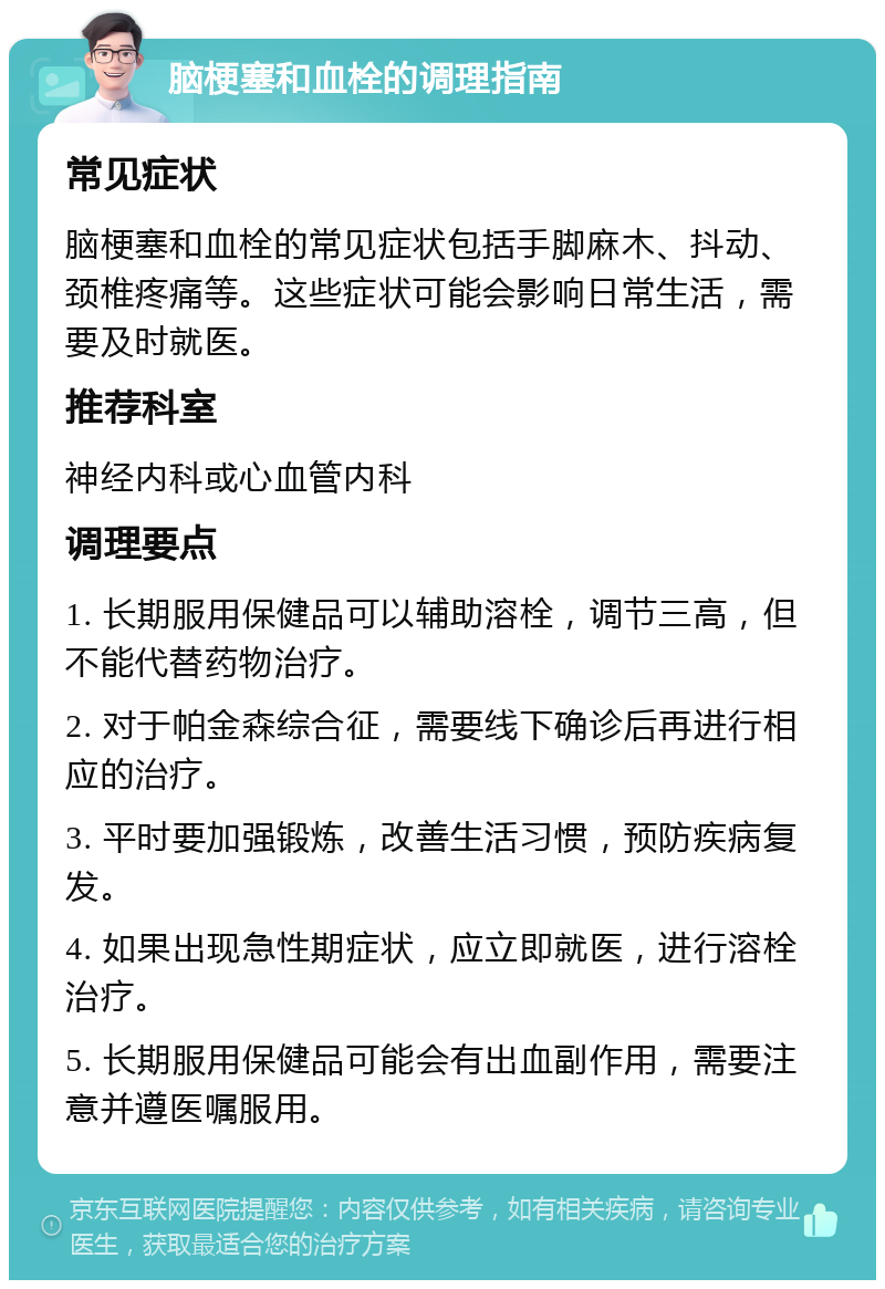 脑梗塞和血栓的调理指南 常见症状 脑梗塞和血栓的常见症状包括手脚麻木、抖动、颈椎疼痛等。这些症状可能会影响日常生活，需要及时就医。 推荐科室 神经内科或心血管内科 调理要点 1. 长期服用保健品可以辅助溶栓，调节三高，但不能代替药物治疗。 2. 对于帕金森综合征，需要线下确诊后再进行相应的治疗。 3. 平时要加强锻炼，改善生活习惯，预防疾病复发。 4. 如果出现急性期症状，应立即就医，进行溶栓治疗。 5. 长期服用保健品可能会有出血副作用，需要注意并遵医嘱服用。