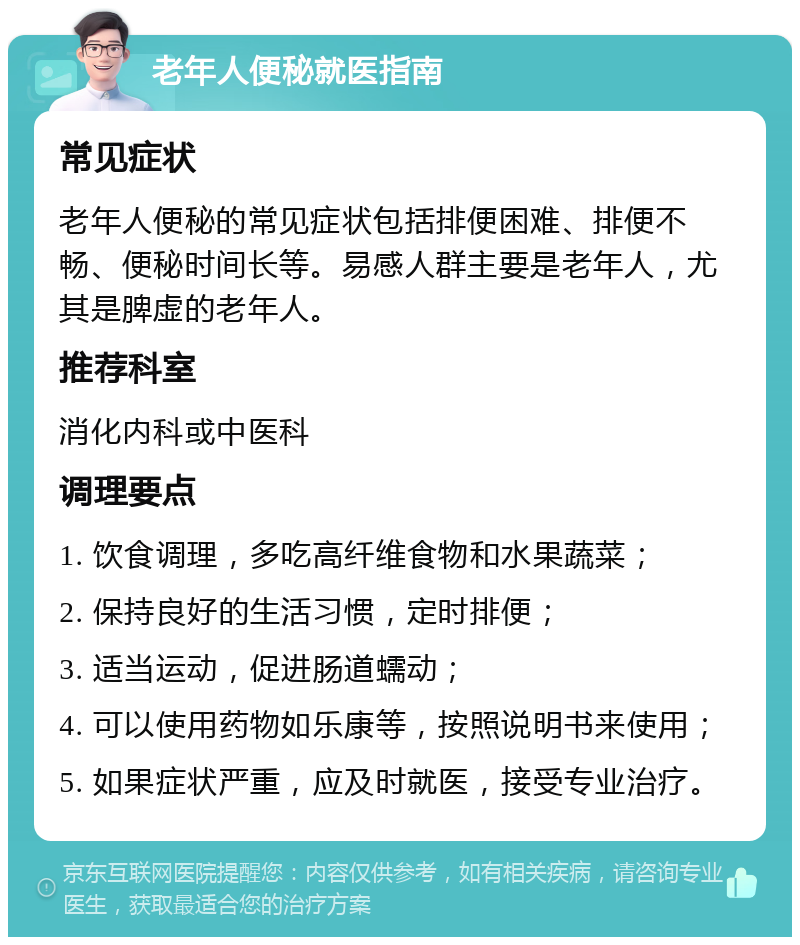 老年人便秘就医指南 常见症状 老年人便秘的常见症状包括排便困难、排便不畅、便秘时间长等。易感人群主要是老年人，尤其是脾虚的老年人。 推荐科室 消化内科或中医科 调理要点 1. 饮食调理，多吃高纤维食物和水果蔬菜； 2. 保持良好的生活习惯，定时排便； 3. 适当运动，促进肠道蠕动； 4. 可以使用药物如乐康等，按照说明书来使用； 5. 如果症状严重，应及时就医，接受专业治疗。