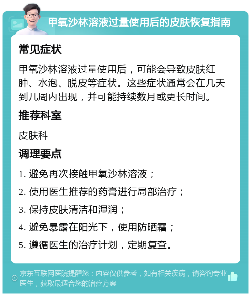 甲氧沙林溶液过量使用后的皮肤恢复指南 常见症状 甲氧沙林溶液过量使用后，可能会导致皮肤红肿、水泡、脱皮等症状。这些症状通常会在几天到几周内出现，并可能持续数月或更长时间。 推荐科室 皮肤科 调理要点 1. 避免再次接触甲氧沙林溶液； 2. 使用医生推荐的药膏进行局部治疗； 3. 保持皮肤清洁和湿润； 4. 避免暴露在阳光下，使用防晒霜； 5. 遵循医生的治疗计划，定期复查。